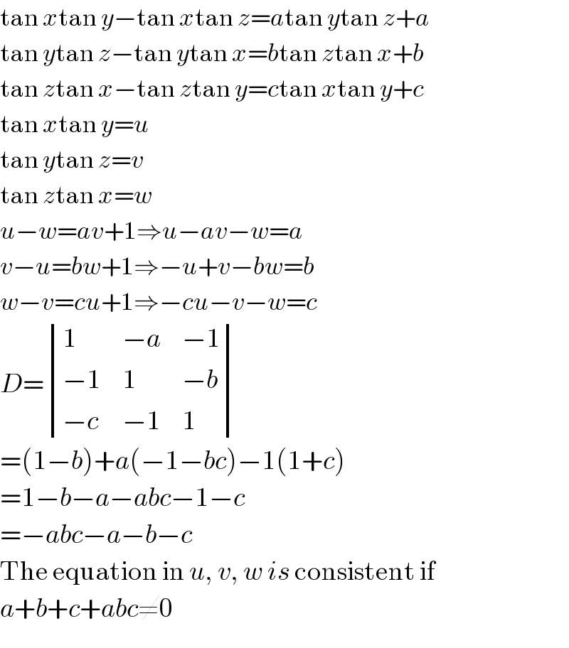 tan xtan y−tan xtan z=atan ytan z+a  tan ytan z−tan ytan x=btan ztan x+b  tan ztan x−tan ztan y=ctan xtan y+c  tan xtan y=u  tan ytan z=v  tan ztan x=w  u−w=av+1⇒u−av−w=a  v−u=bw+1⇒−u+v−bw=b  w−v=cu+1⇒−cu−v−w=c  D= determinant ((1,(−a),(−1)),((−1),1,(−b)),((−c),(−1),1))  =(1−b)+a(−1−bc)−1(1+c)  =1−b−a−abc−1−c  =−abc−a−b−c  The equation in u, v, w is consistent if  a+b+c+abc≠0  