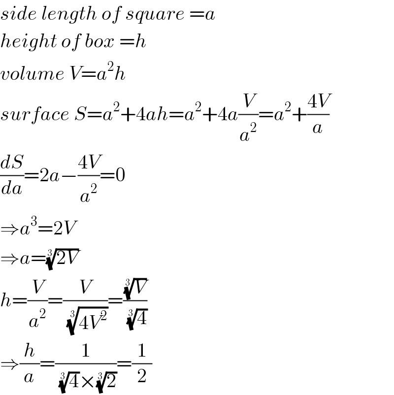 side length of square =a  height of box =h  volume V=a^2 h  surface S=a^2 +4ah=a^2 +4a(V/a^2 )=a^2 +((4V)/a)  (dS/da)=2a−((4V)/a^2 )=0  ⇒a^3 =2V  ⇒a=((2V))^(1/3)   h=(V/a^2 )=(V/((4V^2 ))^(1/3) )=((V)^(1/3) /(4)^(1/3) )  ⇒(h/a)=(1/((4)^(1/3) ×(2)^(1/3) ))=(1/2)  