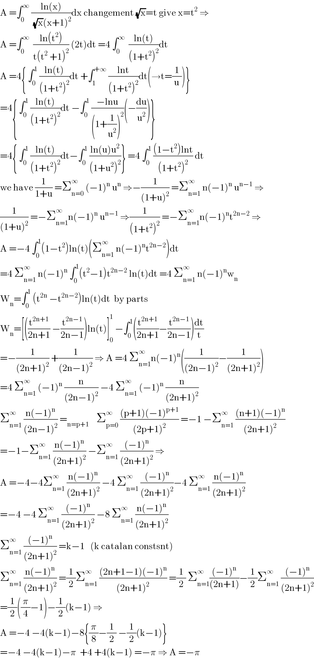 A =∫_0 ^∞  ((ln(x))/((√x)(x+1)^2 ))dx changement (√x)=t give x=t^2  ⇒  A =∫_0 ^∞   ((ln(t^2 ))/(t(t^2  +1)^2 )) (2t)dt =4 ∫_0 ^∞   ((ln(t))/((1+t^2 )^2 ))dt    A =4{ ∫_0 ^1  ((ln(t))/((1+t^2 )^2 ))dt +∫_1 ^(+∞)  ((lnt)/((1+t^2 )^2 ))dt(→t=(1/u))}  =4{ ∫_0 ^1  ((ln(t))/((1+t^2 )^2 ))dt −∫_0 ^1  ((−lnu)/((1+(1/u^2 ))^2 ))(−(du/u^2 ))}  =4{ ∫_0 ^1  ((ln(t))/((1+t^2 )^2 ))dt−∫_0 ^1  ((ln(u)u^2 )/((1+u^2 )^2 ))} =4 ∫_0 ^1  (((1−t^2 )lnt)/((1+t^2 )^2 )) dt  we have (1/(1+u)) =Σ_(n=0) ^∞  (−1)^n  u^n  ⇒−(1/((1+u)^2 )) =Σ_(n=1) ^∞  n(−1)^n  u^(n−1)  ⇒  (1/((1+u)^2 )) =−Σ_(n=1) ^∞ n(−1)^n  u^(n−1)  ⇒(1/((1+t^2 )^2 )) =−Σ_(n=1) ^∞ n(−1)^n t^(2n−2)  ⇒  A =−4 ∫_0 ^1 (1−t^2 )ln(t)(Σ_(n=1) ^∞  n(−1)^n t^(2n−2) )dt  =4 Σ_(n=1) ^∞  n(−1)^n  ∫_0 ^1 (t^2 −1)t^(2n−2)  ln(t)dt =4 Σ_(n=1) ^∞  n(−1)^n w_n   W_n =∫_0 ^1  (t^(2n)  −t^(2n−2) )ln(t)dt  by parts   W_n =[((t^(2n+1) /(2n+1)) −(t^(2n−1) /(2n−1)))ln(t)]_0 ^1  −∫_0 ^1 ((t^(2n+1) /(2n+1))−(t^(2n−1) /(2n−1)))(dt/t)  =−(1/((2n+1)^2 )) +(1/((2n−1)^2 )) ⇒ A =4 Σ_(n=1) ^∞ n(−1)^n ((1/((2n−1)^2 ))−(1/((2n+1)^2 )))  =4 Σ_(n=1) ^∞  (−1)^n  (n/((2n−1)^2 )) −4 Σ_(n=1) ^∞  (−1)^n  (n/((2n+1)^2 ))  Σ_(n=1) ^∞  ((n(−1)^n )/((2n−1)^2 )) =_(n=p+1)     Σ_(p=0) ^∞  (((p+1)(−1)^(p+1) )/((2p+1)^2 )) =−1 −Σ_(n=1) ^∞  (((n+1)(−1)^n )/((2n+1)^2 ))  =−1−Σ_(n=1) ^∞  ((n(−1)^n )/((2n+1)^2 )) −Σ_(n=1) ^∞  (((−1)^n )/((2n+1)^2 )) ⇒  A =−4−4Σ_(n=1) ^∞  ((n(−1)^n )/((2n+1)^2 )) −4 Σ_(n=1) ^∞  (((−1)^n )/((2n+1)^2 ))−4 Σ_(n=1) ^∞  ((n(−1)^n )/((2n+1)^2 ))  =−4 −4 Σ_(n=1) ^∞  (((−1)^n )/((2n+1)^2 )) −8 Σ_(n=1) ^∞  ((n(−1)^n )/((2n+1)^2 ))  Σ_(n=1) ^∞  (((−1)^n )/((2n+1)^2 )) =k−1   (k catalan constsnt)  Σ_(n=1) ^∞  ((n(−1)^n )/((2n+1)^2 )) =(1/2)Σ_(n=1) ^∞  (((2n+1−1)(−1)^n )/((2n+1)^2 )) =(1/2) Σ_(n=1) ^∞ (((−1)^n )/((2n+1)))−(1/2)Σ_(n=1) ^∞  (((−1)^n )/((2n+1)^2 ))  =(1/2)((π/4)−1)−(1/2)(k−1) ⇒  A =−4 −4(k−1)−8{(π/8)−(1/2) −(1/2)(k−1)}  =−4 −4(k−1)−π  +4 +4(k−1) =−π ⇒ A =−π  
