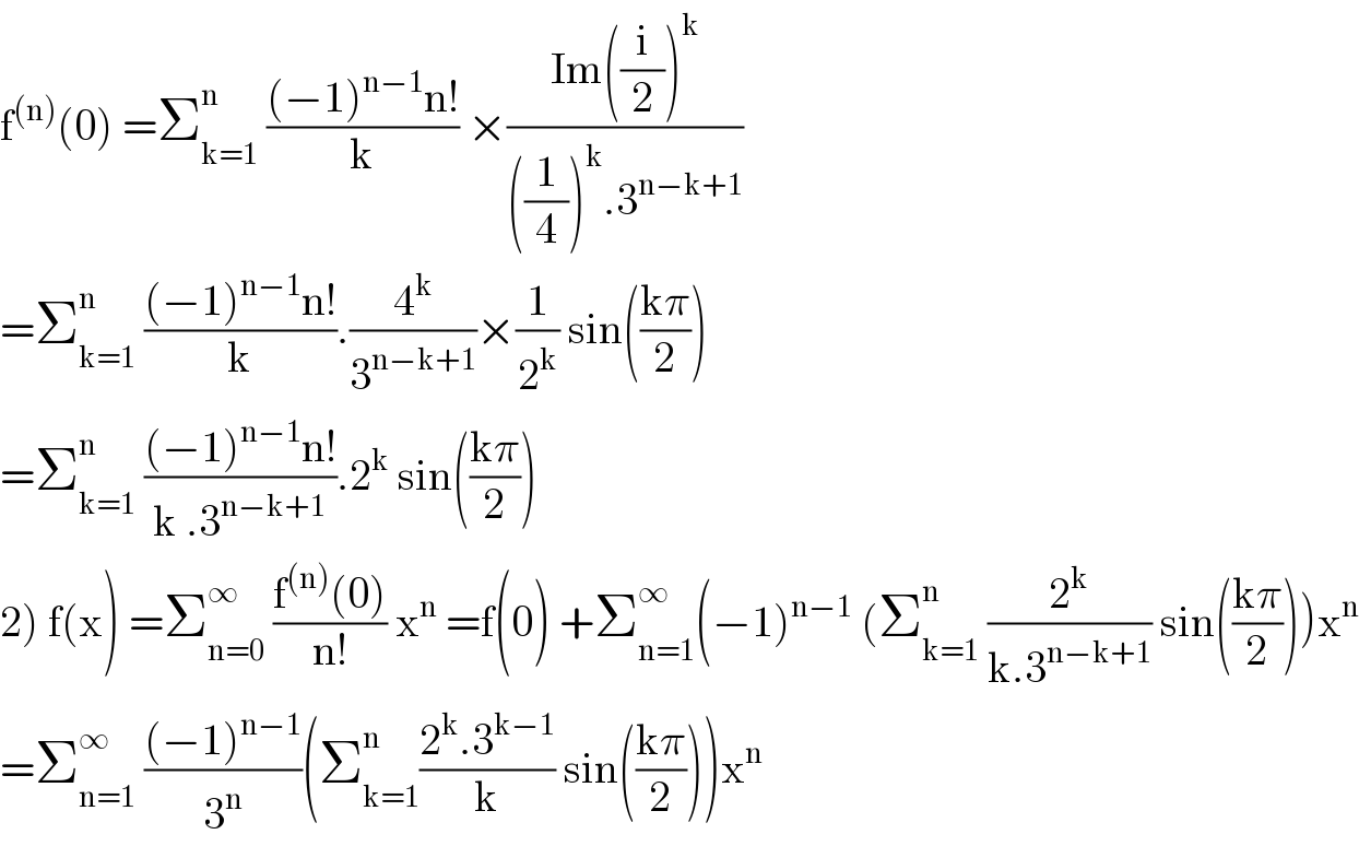 f^((n)) (0) =Σ_(k=1) ^n  (((−1)^(n−1) n!)/k) ×((Im((i/2))^k )/(((1/4))^k .3^(n−k+1) ))  =Σ_(k=1) ^n  (((−1)^(n−1) n!)/k).(4^k /3^(n−k+1) )×(1/2^k ) sin(((kπ)/2))   =Σ_(k=1) ^n  (((−1)^(n−1) n!)/(k .3^(n−k+1) )).2^k  sin(((kπ)/2))  2) f(x) =Σ_(n=0) ^∞  ((f^((n)) (0))/(n!)) x^n  =f(0) +Σ_(n=1) ^∞ (−1)^(n−1)  (Σ_(k=1) ^n  (2^k /(k.3^(n−k+1) )) sin(((kπ)/2)))x^n   =Σ_(n=1) ^∞  (((−1)^(n−1) )/3^n )(Σ_(k=1) ^n ((2^k .3^(k−1) )/k) sin(((kπ)/2)))x^n   