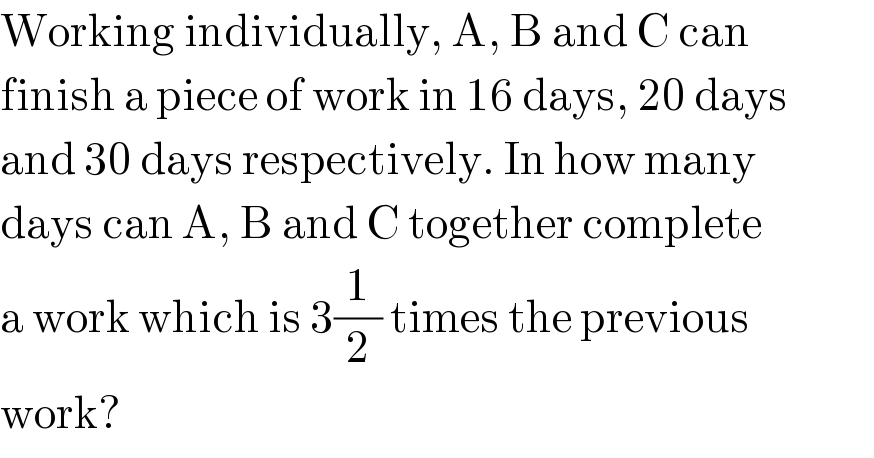 Working individually, A, B and C can  finish a piece of work in 16 days, 20 days  and 30 days respectively. In how many  days can A, B and C together complete  a work which is 3(1/2) times the previous  work?  