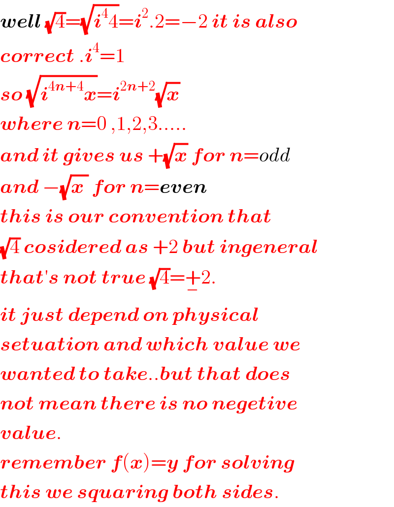 well (√4)=(√(i^4 4))=i^2 .2=−2 it is also  correct .i^4 =1  so (√(i^(4n+4) x))=i^(2n+2) (√x)  where n=0 ,1,2,3.....  and it gives us +(√x) for n=odd  and −(√(x )) for n=even  this is our convention that  (√4) cosidered as +2 but ingeneral  that′s not true (√4)=+_− 2.  it just depend on physical  setuation and which value we  wanted to take..but that does  not mean there is no negetive  value.  remember f(x)=y for solving  this we squaring both sides.  