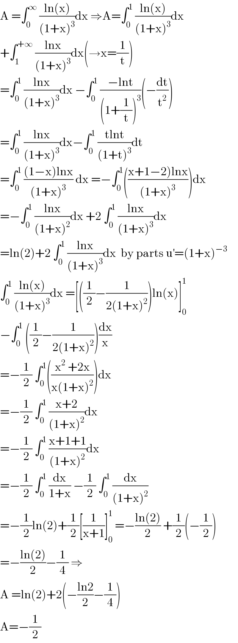 A =∫_0 ^∞  ((ln(x))/((1+x)^3 ))dx ⇒A=∫_0 ^1  ((ln(x))/((1+x)^3 ))dx   +∫_1 ^(+∞)  ((lnx)/((1+x)^3 ))dx(→x=(1/t))  =∫_0 ^1  ((lnx)/((1+x)^3 ))dx −∫_0 ^1  ((−lnt)/((1+(1/t))^3 ))(−(dt/t^2 ))  =∫_0 ^1  ((lnx)/((1+x)^3 ))dx−∫_0 ^1  ((tlnt)/((1+t)^3 ))dt  =∫_0 ^1  (((1−x)lnx)/((1+x)^3 )) dx =−∫_0 ^1 (((x+1−2)lnx)/((1+x)^3 )))dx  =−∫_0 ^1  ((lnx)/((1+x)^2 ))dx +2 ∫_0 ^1  ((lnx)/((1+x)^3 ))dx  =ln(2)+2 ∫_0 ^1  ((lnx)/((1+x)^3 ))dx  by parts u^′ =(1+x)^(−3)   ∫_0 ^1  ((ln(x))/((1+x)^3 ))dx =[((1/2)−(1/(2(1+x)^2 )))ln(x)]_0 ^1   −∫_0 ^1  ((1/2)−(1/(2(1+x)^2 )))(dx/x)  =−(1/2) ∫_0 ^1 (((x^2  +2x)/(x(1+x)^2 )))dx  =−(1/2) ∫_0 ^1  ((x+2)/((1+x)^2 ))dx  =−(1/2) ∫_0 ^1  ((x+1+1)/((1+x)^2 ))dx  =−(1/2) ∫_0 ^1  (dx/(1+x)) −(1/2) ∫_0 ^1  (dx/((1+x)^2 ))  =−(1/2)ln(2)+(1/2)[(1/(x+1))]_0 ^1  =−((ln(2))/2) +(1/2)(−(1/2))  =−((ln(2))/2)−(1/4) ⇒  A =ln(2)+2(−((ln2)/2)−(1/4))  A=−(1/2)  