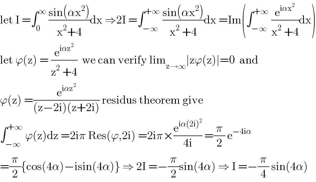 let I =∫_0 ^∞  ((sin(αx^2 ))/(x^2 +4))dx ⇒2I =∫_(−∞) ^(+∞)  ((sin(αx^2 ))/(x^2  +4))dx =Im(∫_(−∞) ^(+∞)  (e^(iαx^2 ) /(x^2  +4))dx)  let ϕ(z) = (e^(iαz^2 ) /(z^2  +4))  we can verify lim_(z→∞) ∣zϕ(z)∣=0  and  ϕ(z) =(e^(iαz^2 ) /((z−2i)(z+2i))) residus theorem give   ∫_(−∞) ^(+∞)  ϕ(z)dz =2iπ Res(ϕ,2i) =2iπ×(e^(iα(2i)^2 ) /(4i)) =(π/2) e^(−4iα)   =(π/2){cos(4α)−isin(4α)} ⇒ 2I =−(π/2)sin(4α) ⇒ I =−(π/4) sin(4α)  