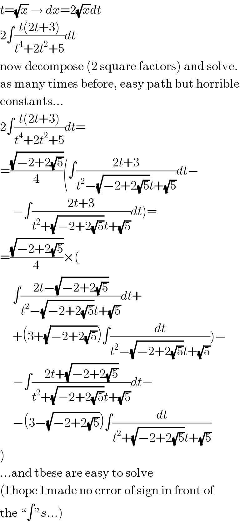 t=(√x) → dx=2(√x)dt  2∫((t(2t+3))/(t^4 +2t^2 +5))dt  now decompose (2 square factors) and solve.  as many times before, easy path but horrible  constants...  2∫((t(2t+3))/(t^4 +2t^2 +5))dt=  =((√(−2+2(√5)))/4)(∫((2t+3)/(t^2 −(√(−2+2(√5)))t+(√5)))dt−       −∫((2t+3)/(t^2 +(√(−2+2(√5)))t+(√5)))dt)=  =((√(−2+2(√5)))/4)×(       ∫((2t−(√(−2+2(√5))))/(t^2 −(√(−2+2(√5)))t+(√5)))dt+       +(3+(√(−2+2(√5))))∫(dt/(t^2 −(√(−2+2(√5)))t+(√5))))−       −∫((2t+(√(−2+2(√5))))/(t^2 +(√(−2+2(√5)))t+(√5)))dt−       −(3−(√(−2+2(√5))))∫(dt/(t^2 +(√(−2+2(√5)))t+(√5)))  )  ...and tbese are easy to solve  (I hope I made no error of sign in front of  the “∫”s...)  