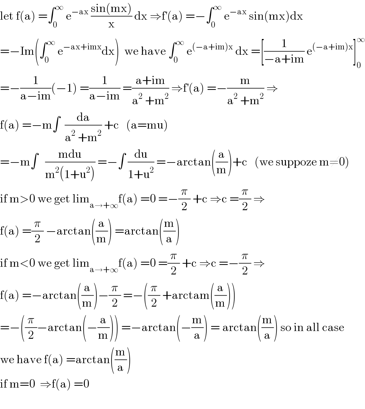 let f(a) =∫_0 ^∞  e^(−ax)  ((sin(mx))/x) dx ⇒f^′ (a) =−∫_0 ^∞  e^(−ax)  sin(mx)dx  =−Im(∫_0 ^∞  e^(−ax+imx) dx)  we have ∫_0 ^∞  e^((−a+im)x)  dx =[(1/(−a+im)) e^((−a+im)x) ]_0 ^∞   =−(1/(a−im))(−1) =(1/(a−im)) =((a+im)/(a^2  +m^2 )) ⇒f^′ (a) =−(m/(a^2  +m^2 )) ⇒  f(a) =−m∫  (da/(a^2  +m^2 )) +c   (a=mu)  =−m∫   ((mdu)/(m^2 (1+u^2 ))) =−∫ (du/(1+u^2 )) =−arctan((a/m))+c   (we suppoze m≠0)  if m>0 we get lim_(a→+∞) f(a) =0 =−(π/2) +c ⇒c =(π/2) ⇒  f(a) =(π/2) −arctan((a/m)) =arctan((m/a))  if m<0 we get lim_(a→+∞) f(a) =0 =(π/2) +c ⇒c =−(π/2) ⇒  f(a) =−arctan((a/m))−(π/2) =−((π/2) +arctam((a/m)))  =−((π/2)−arctan(−(a/m))) =−arctan(−(m/a)) = arctan((m/a)) so in all case  we have f(a) =arctan((m/a))   if m=0  ⇒f(a) =0    