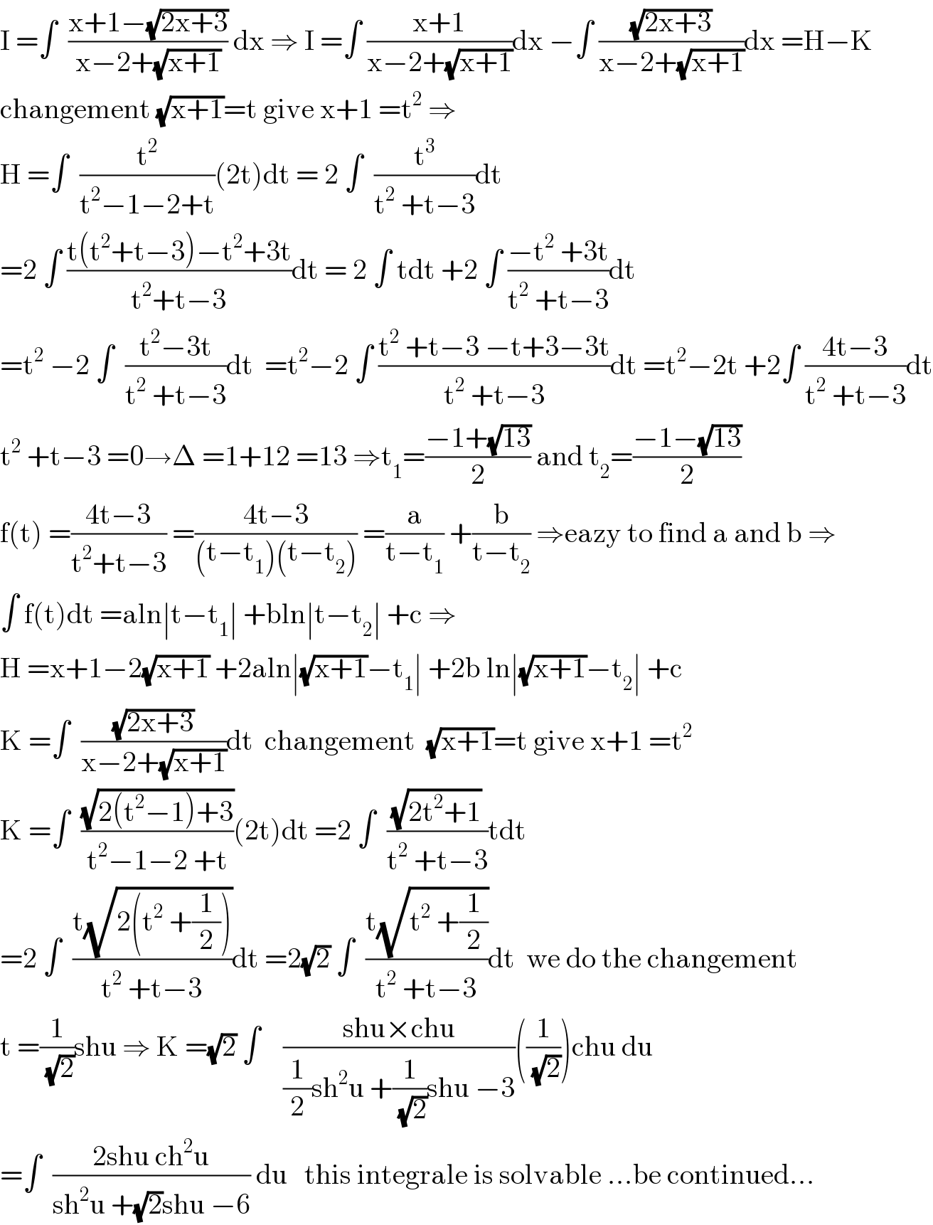 I =∫  ((x+1−(√(2x+3)))/(x−2+(√(x+1)))) dx ⇒ I =∫ ((x+1)/(x−2+(√(x+1))))dx −∫ ((√(2x+3))/(x−2+(√(x+1))))dx =H−K  changement (√(x+1))=t give x+1 =t^2  ⇒  H =∫  (t^2 /(t^2 −1−2+t))(2t)dt = 2 ∫  (t^3 /(t^2  +t−3))dt  =2 ∫ ((t(t^2 +t−3)−t^2 +3t)/(t^2 +t−3))dt = 2 ∫ tdt +2 ∫ ((−t^2  +3t)/(t^2  +t−3))dt  =t^2  −2 ∫  ((t^2 −3t)/(t^2  +t−3))dt  =t^2 −2 ∫ ((t^2  +t−3 −t+3−3t)/(t^2  +t−3))dt =t^2 −2t +2∫ ((4t−3)/(t^2  +t−3))dt  t^2  +t−3 =0→Δ =1+12 =13 ⇒t_1 =((−1+(√(13)))/2) and t_2 =((−1−(√(13)))/2)  f(t) =((4t−3)/(t^2 +t−3)) =((4t−3)/((t−t_1 )(t−t_2 ))) =(a/(t−t_1 )) +(b/(t−t_2 )) ⇒eazy to find a and b ⇒  ∫ f(t)dt =aln∣t−t_1 ∣ +bln∣t−t_2 ∣ +c ⇒  H =x+1−2(√(x+1)) +2aln∣(√(x+1))−t_1 ∣ +2b ln∣(√(x+1))−t_2 ∣ +c  K =∫  ((√(2x+3))/(x−2+(√(x+1))))dt  changement  (√(x+1))=t give x+1 =t^2   K =∫  ((√(2(t^2 −1)+3))/(t^2 −1−2 +t))(2t)dt =2 ∫  ((√(2t^2 +1))/(t^2  +t−3))tdt  =2 ∫  ((t(√(2(t^2  +(1/2)))))/(t^2  +t−3))dt =2(√2) ∫  ((t(√(t^2  +(1/2))))/(t^2  +t−3))dt  we do the changement   t =(1/(√2))shu ⇒ K =(√2) ∫    ((shu×chu)/((1/2)sh^2 u +(1/(√2))shu −3))((1/(√2)))chu du  =∫  ((2shu ch^2 u)/(sh^2 u +(√2)shu −6)) du   this integrale is solvable ...be continued...  