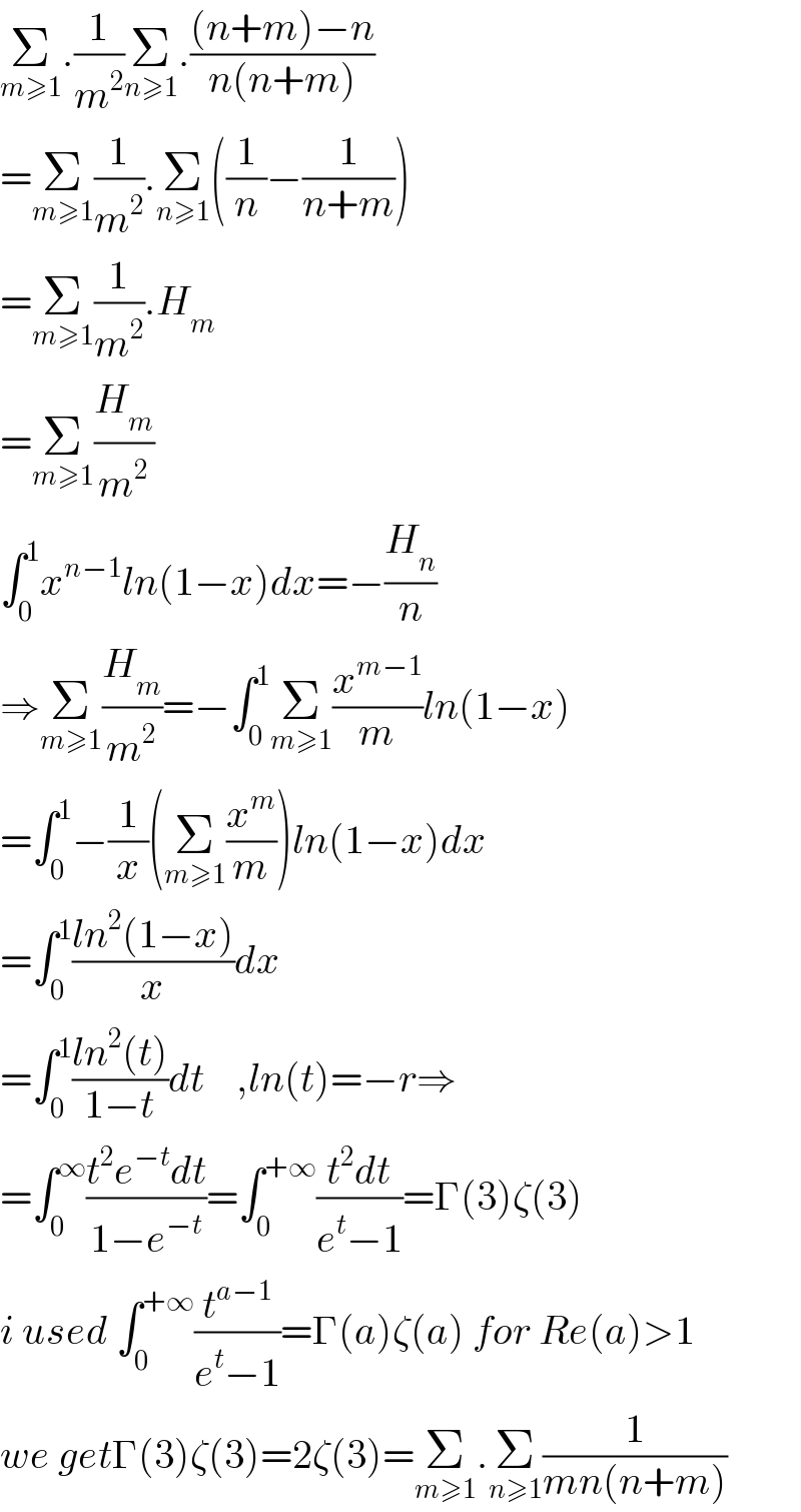 Σ_(m≥1) .(1/m^2 )Σ_(n≥1) .(((n+m)−n)/(n(n+m)))  =Σ_(m≥1) (1/m^2 ).Σ_(n≥1) ((1/n)−(1/(n+m)))  =Σ_(m≥1) (1/m^2 ).H_m   =Σ_(m≥1) (H_m /m^2 )  ∫_0 ^1 x^(n−1) ln(1−x)dx=−(H_n /n)  ⇒Σ_(m≥1) (H_m /m^2 )=−∫_0 ^1 Σ_(m≥1) (x^(m−1) /m)ln(1−x)  =∫_0 ^1 −(1/x)(Σ_(m≥1) (x^m /m))ln(1−x)dx  =∫_0 ^1 ((ln^2 (1−x))/x)dx  =∫_0 ^1 ((ln^2 (t))/(1−t))dt    ,ln(t)=−r⇒  =∫_0 ^∞ ((t^2 e^(−t) dt)/(1−e^(−t) ))=∫_0 ^(+∞) ((t^2 dt)/(e^t −1))=Γ(3)ζ(3)  i used ∫_0 ^(+∞) (t^(a−1) /(e^t −1))=Γ(a)ζ(a) for Re(a)>1  we getΓ(3)ζ(3)=2ζ(3)=Σ_(m≥1) .Σ_(n≥1) (1/(mn(n+m)))  