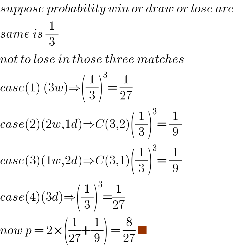 suppose probability win or draw or lose are  same is (1/3)  not to lose in those three matches   case(1) (3w)⇒((1/3))^3 = (1/(27))  case(2)(2w,1d)⇒C(3,2)((1/3))^3 = (1/9)  case(3)(1w,2d)⇒C(3,1)((1/3))^3 = (1/9)  case(4)(3d)⇒((1/3))^3 =(1/(27))  now p = 2×((1/(27))+(1/9)) = (8/(27)) ■  