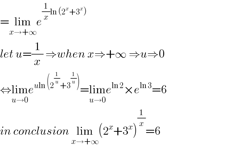 =lim_(x→+∞) e^((1/x)ln (2^x +3^x ))   let u=(1/x) ⇒when x⇒+∞ ⇒u⇒0  ⇔lim_(u→0) e^(uln (2^(1/u) +3^(1/u) )) =lim_(u→0) e^(ln 2) ×e^(ln 3) =6  in conclusion lim_(x→+∞) (2^x +3^x )^(1/x) =6    