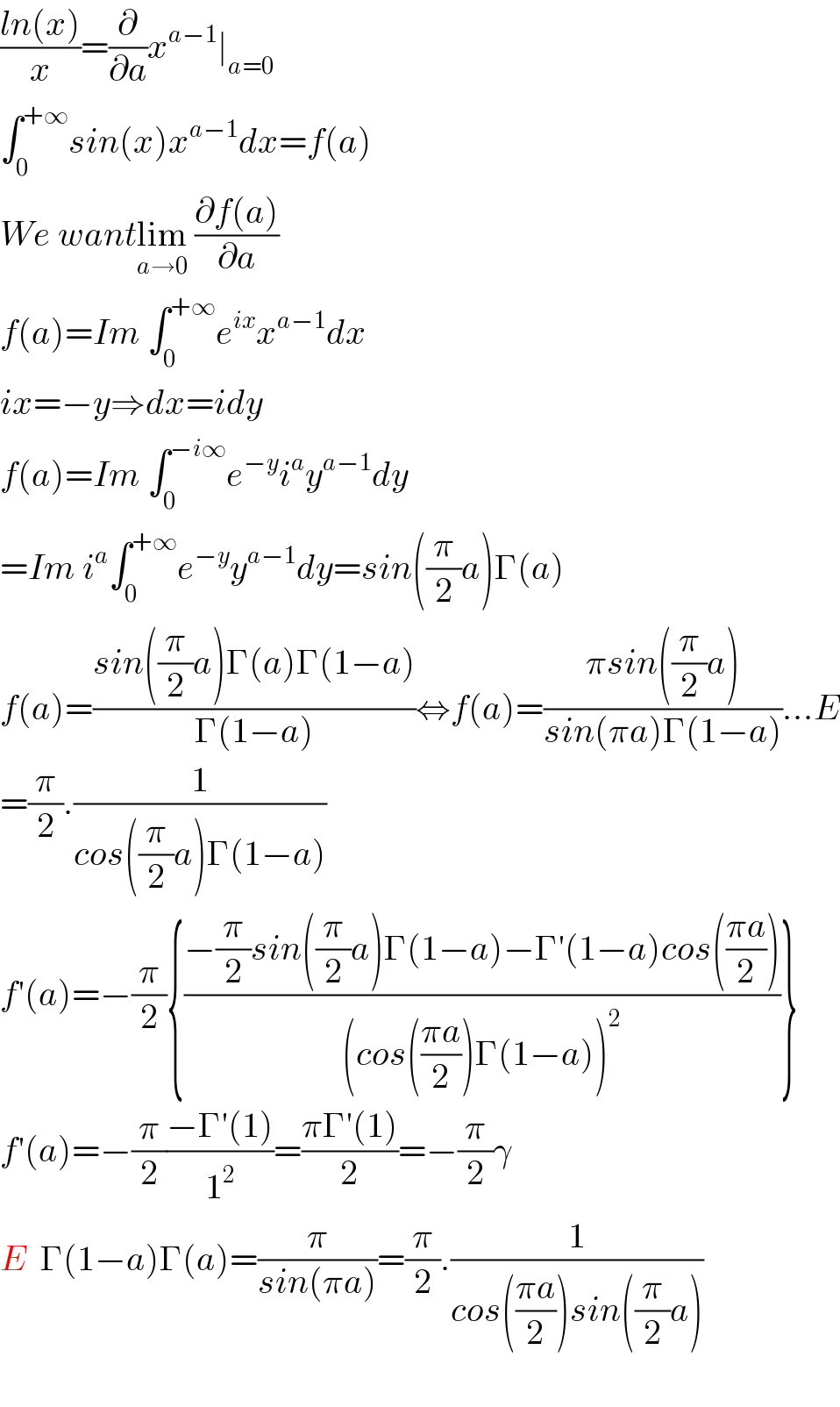 ((ln(x))/x)=(∂/∂a)x^(a−1) ∣_(a=0)   ∫_0 ^(+∞) sin(x)x^(a−1) dx=f(a)  We wantlim_(a→0)  ((∂f(a))/∂a)  f(a)=Im ∫_0 ^(+∞) e^(ix) x^(a−1) dx  ix=−y⇒dx=idy  f(a)=Im ∫_0 ^(−i∞) e^(−y) i^a y^(a−1) dy  =Im i^a ∫_0 ^(+∞) e^(−y) y^(a−1) dy=sin((π/2)a)Γ(a)  f(a)=((sin((π/2)a)Γ(a)Γ(1−a))/(Γ(1−a)))⇔f(a)=((πsin((π/2)a))/(sin(πa)Γ(1−a)))...E  =(π/2).(1/(cos((π/2)a)Γ(1−a)))  f′(a)=−(π/2){((−(π/2)sin((π/2)a)Γ(1−a)−Γ′(1−a)cos(((πa)/2)))/((cos(((πa)/2))Γ(1−a))^2 ))}  f′(a)=−(π/2)((−Γ′(1))/1^2 )=((πΓ′(1))/2)=−(π/2)γ  E  Γ(1−a)Γ(a)=(π/(sin(πa)))=(π/2).(1/(cos(((πa)/2))sin((π/2)a)))    