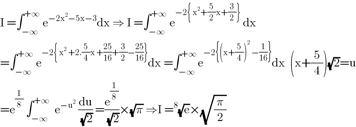 I =∫_(−∞) ^(+∞)  e^(−2x^2 −5x−3) dx ⇒ I =∫_(−∞) ^(+∞)  e^(−2{ x^2 +(5/2)x+(3/2)})  dx  =∫_(−∞) ^(+∞)  e^(−2{ x^2  +2.(5/4)x +((25)/(16))+(3/2)−((25)/(16))}) dx =∫_(−∞) ^(+∞ ) e^(−2{(x+(5/4))^2  −(1/(16))}) dx  (x+(5/4))(√2)=u  =e^(1/8)  ∫_(−∞) ^(+∞)   e^(−u^2 )  (du/(√2)) =(e^(1/8) /(√2))×(√π) ⇒I =^8 (√e)×(√(π/2))  