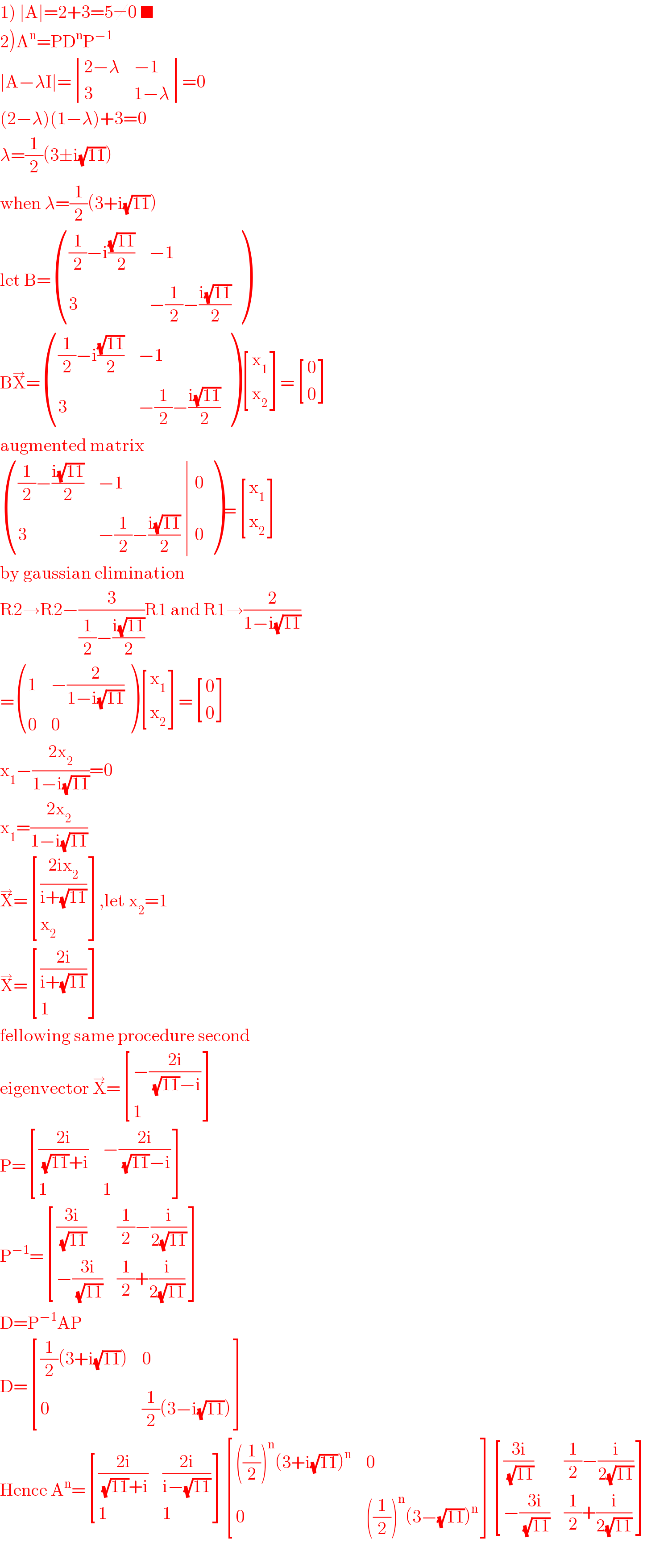 1) ∣A∣=2+3=5≠0 ■  2)A^n =PD^n P^(−1)   ∣A−λI∣= determinant (((2−λ),(−1)),(3,(1−λ)))=0  (2−λ)(1−λ)+3=0  λ=(1/2)(3±i(√(11)))  when λ=(1/2)(3+i(√(11)))  let B= ((((1/2)−i((√(11))/2)),(−1)),(3,(−(1/2)−((i(√(11)))/2))) )  BX^→ = ((((1/2)−i((√(11))/2)),(−1)),(3,(−(1/2)−((i(√(11)))/2))) ) [(x_1 ),(x_2 ) ]= [(0),(0) ]  augmented matrix   ((((1/2)−((i(√(11)))/2)),(−1),0),(3,(−(1/2)−((i(√(11)))/2)),0) )= [(x_1 ),(x_2 ) ]  by gaussian elimination  R2→R2−(3/((1/2)−((i(√(11)))/2)))R1 and R1→(2/(1−i(√(11))))  = ((1,(−(2/(1−i(√(11)))))),(0,0) ) [(x_1 ),(x_2 ) ]= [(0),(0) ]  x_1 −((2x_2 )/(1−i(√(11))))=0  x_1 =((2x_2 )/(1−i(√(11))))  X^→ = [(((2ix_2 )/(i+(√(11))))),(x_2 ) ],let x_2 =1  X^→ = [(((2i)/(i+(√(11))))),(1) ]  fellowing same procedure second  eigenvector X^→ = [((−((2i)/((√(11))−i)))),(1) ]  P= [(((2i)/((√(11))+i)),(−((2i)/((√(11))−i)))),(1,1) ]  P^(−1) = [(((3i)/(√(11))),((1/2)−(i/(2(√(11)))))),((−((3i)/(√(11)))),((1/2)+(i/(2(√(11)))))) ]  D=P^(−1) AP  D= [(((1/2)(3+i(√(11)))),0),(0,((1/2)(3−i(√(11))))) ]  Hence A^n = [(((2i)/((√(11))+i)),((2i)/(i−(√(11))))),(1,1) ] [((((1/2))^n (3+i(√(11)))^n ),0),(0,(((1/2))^n (3−(√(11)))^n )) ] [(((3i)/(√(11))),((1/2)−(i/(2(√(11)))))),((−((3i)/(√(11)))),((1/2)+(i/(2(√(11)))))) ]    