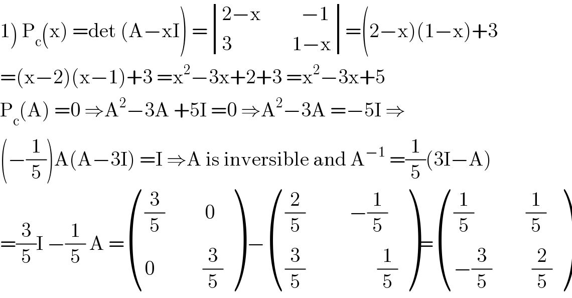 1) P_c (x) =det (A−xI) = determinant (((2−x          −1)),((3               1−x)))=(2−x)(1−x)+3  =(x−2)(x−1)+3 =x^2 −3x+2+3 =x^2 −3x+5  P_c (A) =0 ⇒A^2 −3A +5I =0 ⇒A^2 −3A =−5I ⇒  (−(1/5))A(A−3I) =I ⇒A is inversible and A^(−1)  =(1/5)(3I−A)  =(3/5)I −(1/5) A = ((((3/5)          0)),((0            (3/5))) ) − ((((2/5)           −(1/5))),(((3/5)                  (1/5))) )= ((((1/5)             (1/5))),((−(3/5)          (2/5))) )  