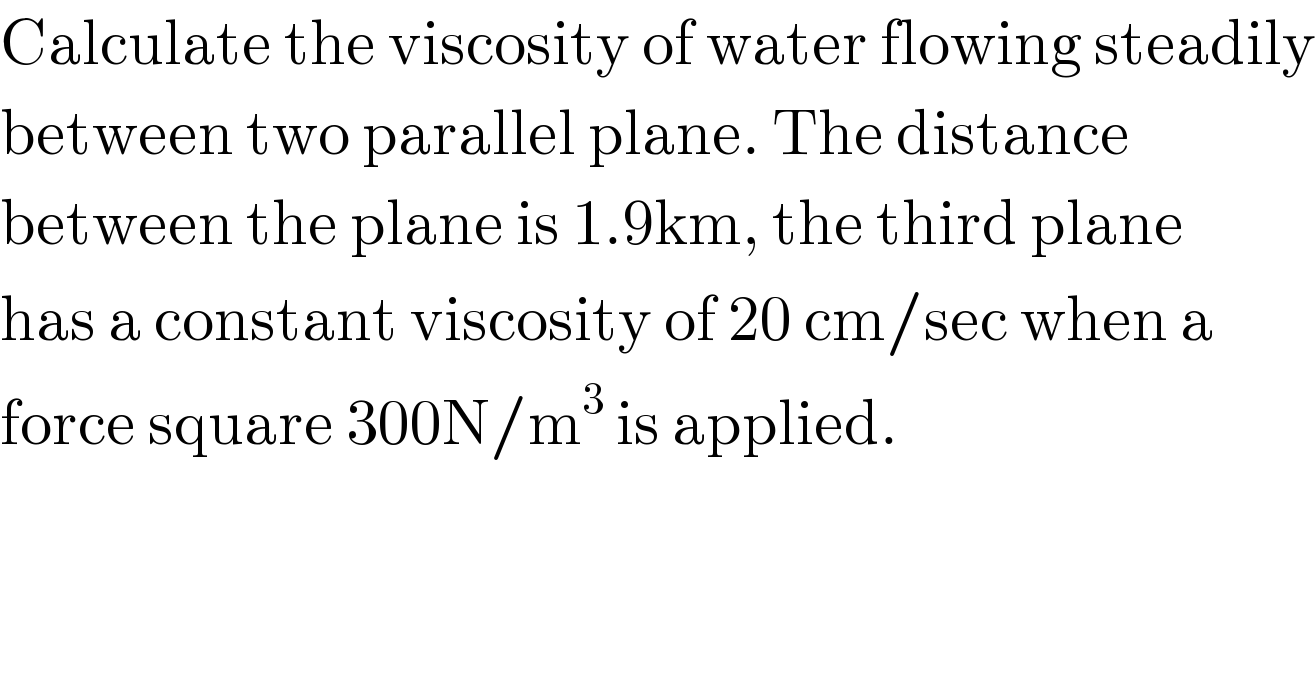 Calculate the viscosity of water flowing steadily  between two parallel plane. The distance   between the plane is 1.9km, the third plane  has a constant viscosity of 20 cm/sec when a  force square 300N/m^3  is applied.  