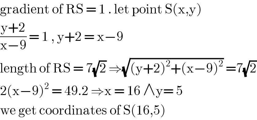 gradient of RS = 1 . let point S(x,y)  ((y+2)/(x−9)) = 1 , y+2 = x−9  length of RS = 7(√2) ⇒(√((y+2)^2 +(x−9)^2 )) =7(√2)  2(x−9)^2  = 49.2 ⇒x = 16 ∧y= 5  we get coordinates of S(16,5)  