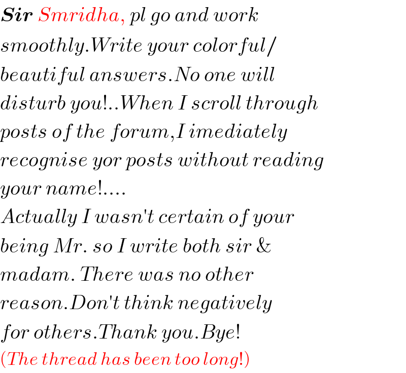 Sir Smridha, pl go and work  smoothly.Write your colorful/  beautiful answers.No one will  disturb you!..When I scroll through  posts of the forum,I imediately  recognise yor posts without reading  your name!....  Actually I wasn′t certain of your  being Mr. so I write both sir &  madam. There was no other   reason.Don′t think negatively  for others.Thank you.Bye!  (The thread has been too long!)  